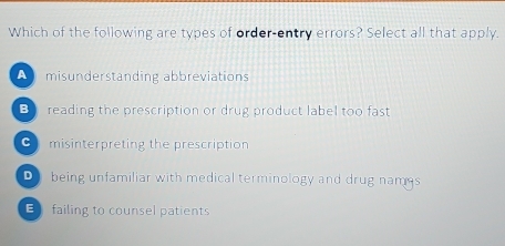 Which of the following are types of order-entry errors? Select all that apply.
A misunderstanding abbreviations
B reading the prescription or drug product label too fast
C misinterpreting the prescription
D being unfamiliar with medical terminology and drug nams
E failing to counsel patients