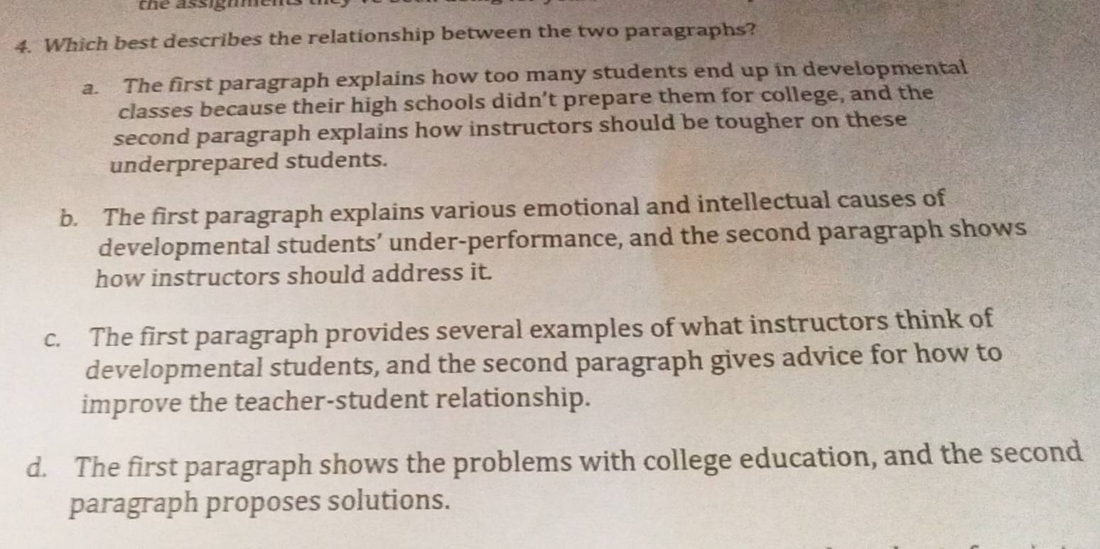 the assignmen 
4. Which best describes the relationship between the two paragraphs?
a. The first paragraph explains how too many students end up in developmental
classes because their high schools didn’t prepare them for college, and the
second paragraph explains how instructors should be tougher on these
underprepared students.
b. The first paragraph explains various emotional and intellectual causes of
developmental students’ under-performance, and the second paragraph shows
how instructors should address it.
c. The first paragraph provides several examples of what instructors think of
developmental students, and the second paragraph gives advice for how to
improve the teacher-student relationship.
d. The first paragraph shows the problems with college education, and the second
paragraph proposes solutions.