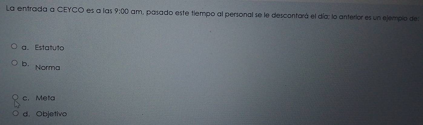 La entrada a CEYCO es a las 9:00 am, pasado este tiempo al personal se le descontará el día; lo anterior es un ejemplo de:
a. Estatuto
b. Norma
c. Meta
d. Objetivo