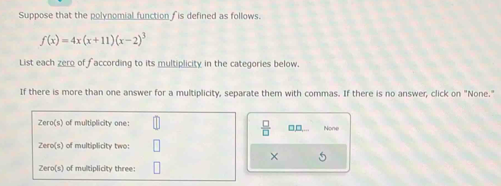 Suppose that the polynomial function is defined as follows.
f(x)=4x(x+11)(x-2)^3
List each zero of faccording to its multiplicity in the categories below. 
If there is more than one answer for a multiplicity, separate them with commas. If there is no answer, click on "None."
 □ /□   None 
×