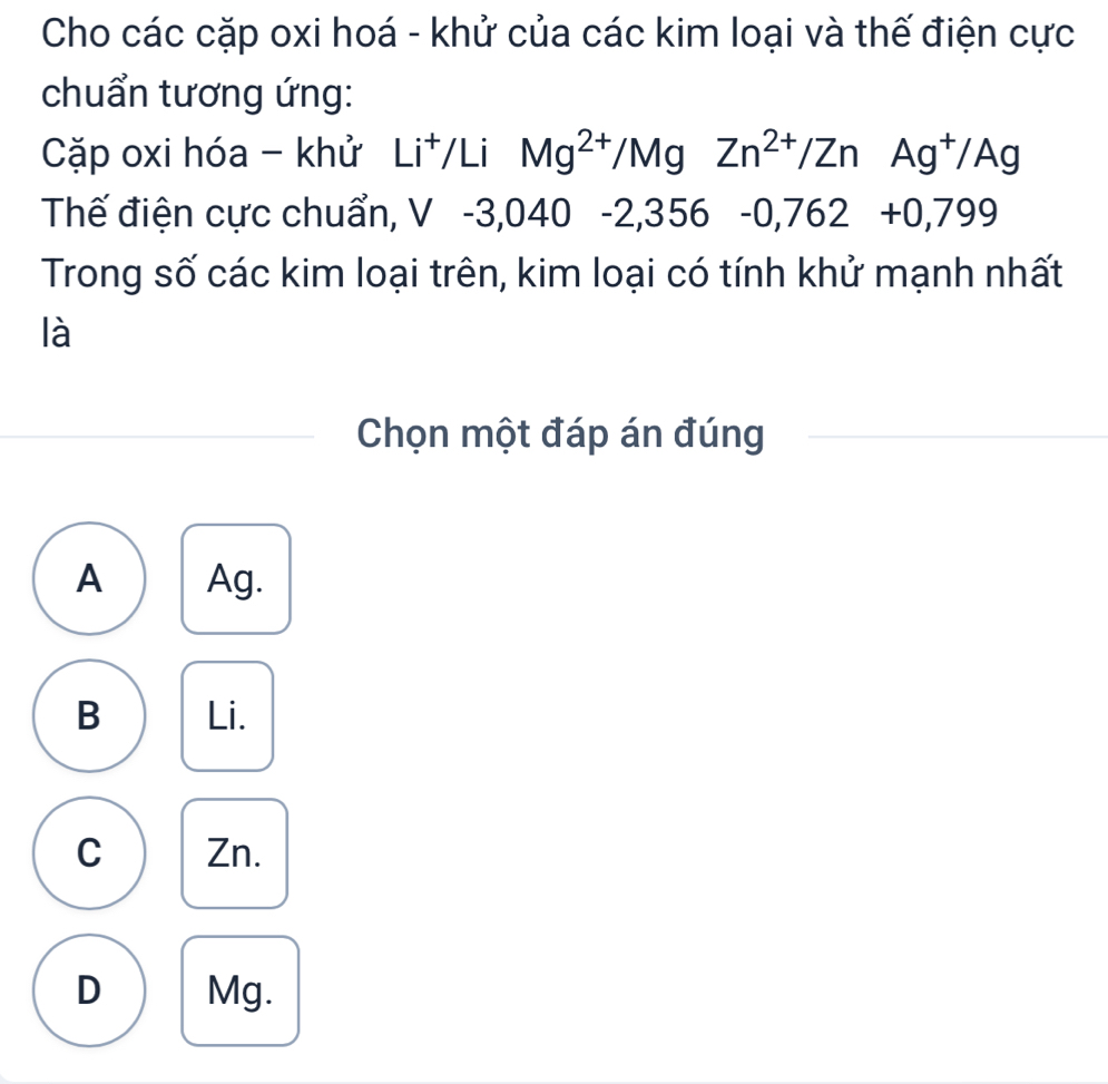 Cho các cặp oxi hoá - khử của các kim loại và thế điện cực
chuẩn tương ứng:
Cặp oxi hóa - khử Li^+ /Li Mg^(2+)/MgZn^(2+)/Zn Ag^+/Ag
Thế điện cực chuẩn, , V -3,040 -2, 3 O 6 -0,762 +0,799
Trong số các kim loại trên, kim loại có tính khử mạnh nhất
là
Chọn một đáp án đúng
A Ag.
B Li.
C Zn.
D Mg.