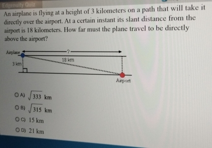 An airplane is flying at a height of 3 kilometers on a path that will take it
directly over the airport. At a certain instant its slant distance from the
airport is 18 kilometers. How far must the plane travel to be directly
above the airport?
○ A) sqrt(333)km
B) sqrt(315)km
C) 15 km
D) 21 km