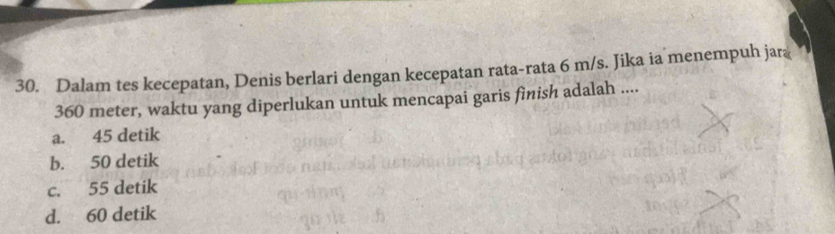 Dalam tes kecepatan, Denis berlari dengan kecepatan rata-rata 6 m/s. Jika ia menempuh jar
360 meter, waktu yang diperlukan untuk mencapai garis finish adalah ....
a. 45 detik
b. 50 detik
c. 55 detik
d. 60 detik