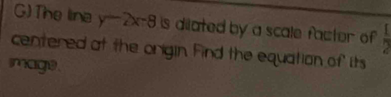 The lina y-2x-8 is dilated by a scale factor of  1/2 
centered at the origin. Find the equation of its 
mage