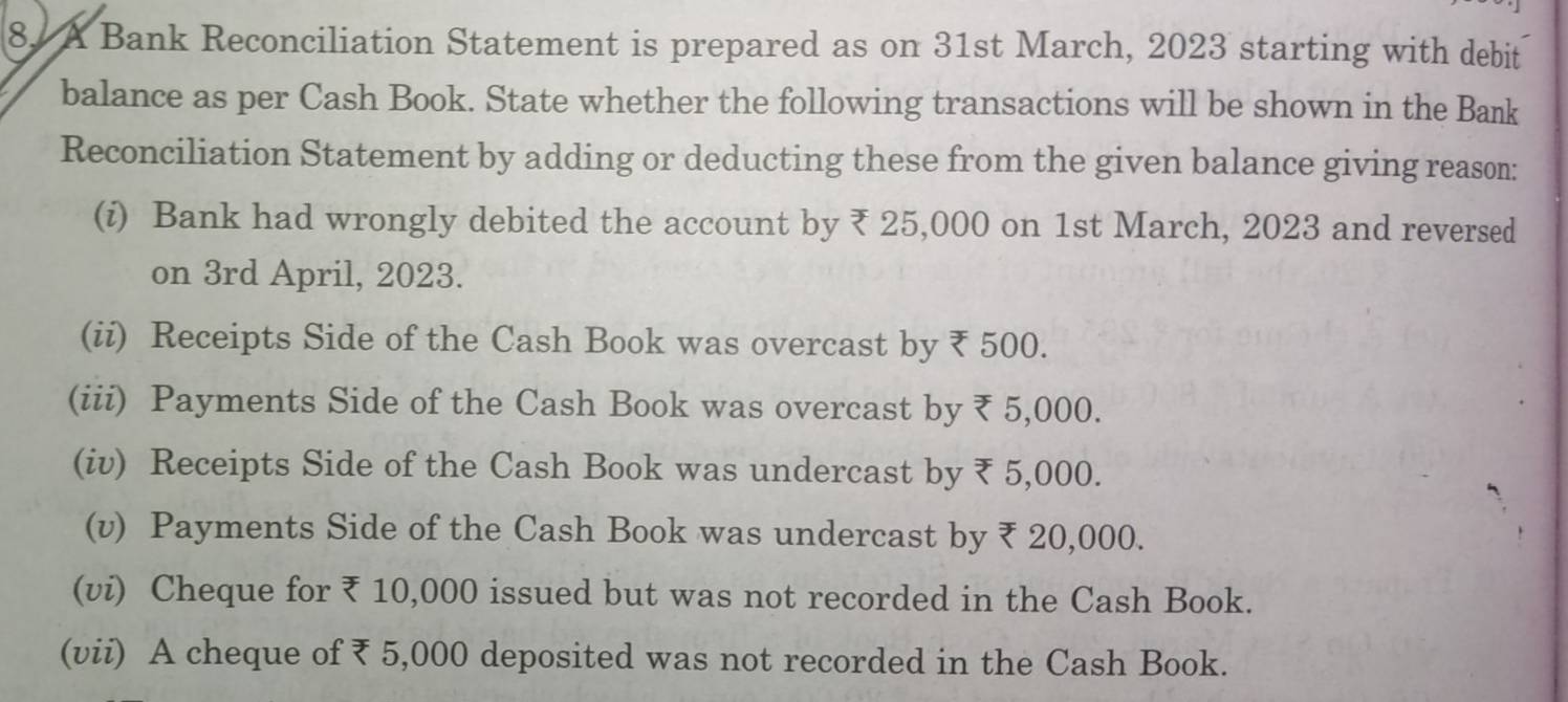 A Bank Reconciliation Statement is prepared as on 31st March, 2023 starting with debit 
balance as per Cash Book. State whether the following transactions will be shown in the Bank 
Reconciliation Statement by adding or deducting these from the given balance giving reason: 
(i) Bank had wrongly debited the account by ₹ 25,000 on 1st March, 2023 and reversed 
on 3rd April, 2023. 
(ii) Receipts Side of the Cash Book was overcast by ₹ 500. 
(iii) Payments Side of the Cash Book was overcast by ₹ 5,000. 
(iv) Receipts Side of the Cash Book was undercast by ₹ 5,000. 
(v) Payments Side of the Cash Book was undercast by ₹ 20,000. 
(vi) Cheque for ₹ 10,000 issued but was not recorded in the Cash Book. 
(vii) A cheque of₹ 5,000 deposited was not recorded in the Cash Book.