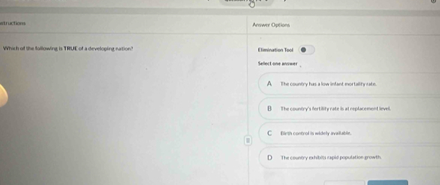 structions Answer Options
Which of the following is TRUE of a developing nation? Elimination Tool
Sellect one answer
A The country has a low infant mortality rate.
B_ The country's fertility rate is at replacement level.
C_ Birth control is widely available.
D The country exhibits rapid population growth.