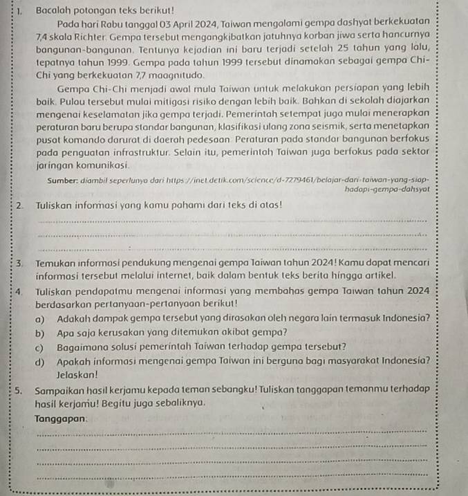 Bacalah potongan teks berikut!
Pada hari Rabu tanggal 03 April 2024, Taiwan mengolami gempa dashyat berkekuatan
7,4 skala Richter. Gempa tersebut mengangkibatkan jatuhnya korban jiwa serta hancurnya
bangunan-bangunan. Tentunya kejadian ini baru terjadi setelah 25 tahun yang lalu,
tepatnya tahun 1999. Gempa pada tahun 1999 tersebut dinamakan sebagai gempa Chi-
Chi yang berkekuatan 7,7 maagnitudo.
Gempa Chi-Chi menjadi awal mula Taiwan untuk melakukan persiapan yang lebih
baik. Pulau tersebut mulai mitigasi risiko dengan lebih baik. Bahkan di sekolah diajarkan
mengenai keselamatan jika gempa terjadi. Pemerintah setempat juga mulai menerapkan
peraturan baru berupa standar bangunan, klasifikasi ulang zona seismik, serta menetapkan
pusat komando darurat di daerah pedesaan Peraturan pada standar bangunan berfokus
pada penguatan infrastruktur. Selain itu, pemerintah Taiwan juga berfokus pada sektor
jaringan komunikasi.
Sumber: diambil seperlunyo dari https://inet.detik.com/science/d-7279461/belajar-dari-taiwan-yang-siap-
hadap;-gempa-dahsyot
2. Tuliskan informasi yang kamu pahami dari teks di atas!
_
_
_
3. Temukan informasi pendukung mengenai gempa Taiwan tahun 2024! Kamu dapat mencari
informasi tersebut melalui internet, baik dalam bentuk teks berita hingga artikel.
4. Tuliskan pendapatmu mengenai informasi yang membahas gempa Taiwan tahun 2024
berdasarkan pertanyaan-pertanyaon berikut!
a) Adakah dampak gempa tersebut yang dirasakan oleh negara lain termasuk Indonesia?
b) Apa saja kerusakan yang ditemukan akibat gempa?
c) Bagaimana solusi pemerintah Taiwan terhadap gempa tersebut?
d) Apakah informasi mengenai gempa Taiwan ini berguna bagı masyarakat Indonesia?
Jelaskan!
5. Sampaikan hasil kerjamu kepada teman sebangku! Tuliskan tanggapan temanmu terhadap
hasil kerjamu! Begitu juga sebaliknya.
Tanggapan
_
_
_
_
_