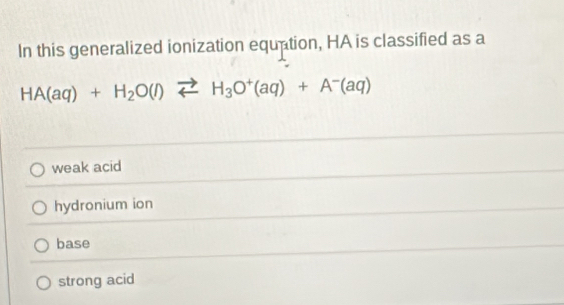 In this generalized ionization equation, HA is classified as a
HA(aq)+H_2O(l)leftharpoons H_3O^+(aq)+A^-(aq)
weak acid
hydronium ion
base
strong acid