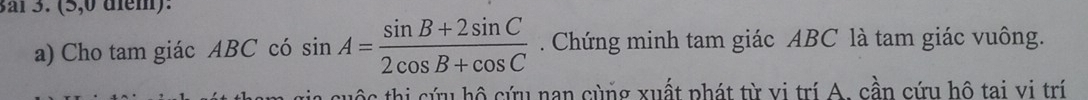 Baï 3. (5,0 diểm): 
a) Cho tam giác ABC có sin A= (sin B+2sin C)/2cos B+cos C . Chứng minh tam giác ABC là tam giác vuông. 
a cuộc thi cứu hộ cứu nan cùng xuất phát từ vị trí A. cần cứu hộ tai vi trí