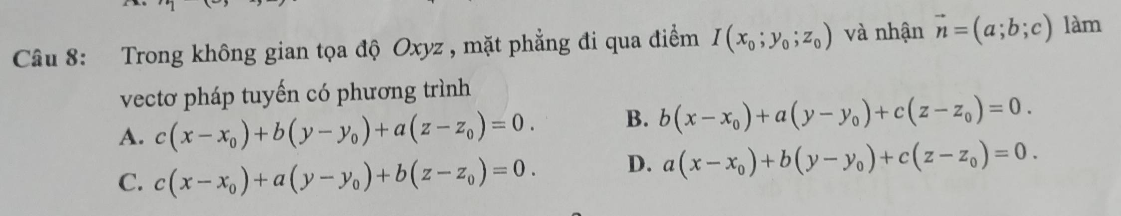 Trong không gian tọa độ Oxyz , mặt phẳng đi qua điểm I(x_0;y_0;z_0) và nhận vector n=(a;b;c) làm
vectơ pháp tuyến có phương trình
A. c(x-x_0)+b(y-y_0)+a(z-z_0)=0.
B. b(x-x_0)+a(y-y_0)+c(z-z_0)=0.
C. c(x-x_0)+a(y-y_0)+b(z-z_0)=0.
D. a(x-x_0)+b(y-y_0)+c(z-z_0)=0.