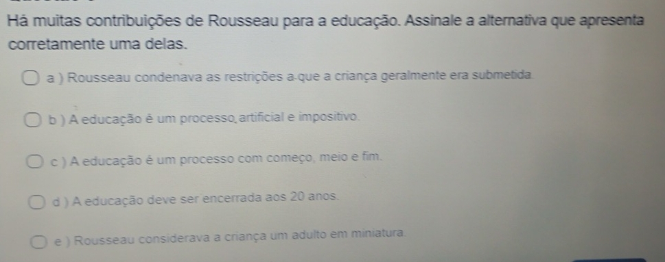 Há muitas contribuições de Rousseau para a educação. Assinale a alternativa que apresenta
corretamente uma delas.
a ) Rousseau condenava as restrições a-que a criança geralmente era submetida.
b ) A educação é um processo artificial e impositivo.
c ) A educação é um processo com começo, meio e fim.
d ) A educação deve ser encerrada aos 20 anos.
e ) Rousseau considerava a criança um adulto em miniatura.