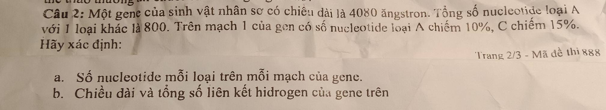 Một gene của sinh vật nhân sơ có chiêu dài là 4080 ăngstron. Tổng số nucleotide loại A 
với 1 loại khác là 800. Trên mạch 1 của gen có số nucleotide loại A chiếm 10%, C chiếm 15%. 
Hãy xác định: 
Trang 2/3 - Mã đề thi 888
a. Số nucleotide mỗi loại trên mỗi mạch của gene. 
b. Chiều dài và tổng số liên kết hidrogen của gene trên