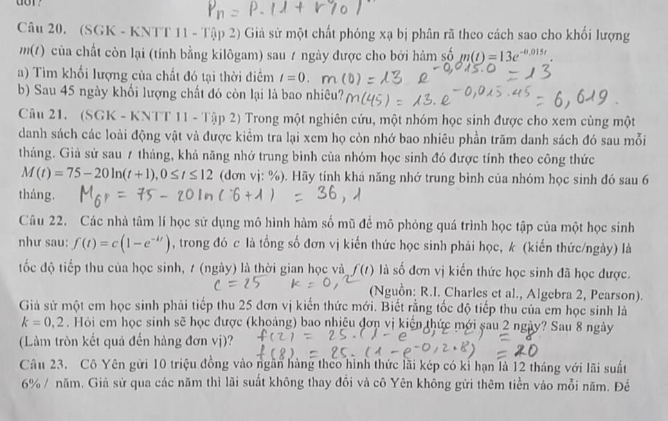 or?
Câu 20. (SGK - KNTT 11 - 1:11)2 2 Giả sử một chất phóng xạ bị phân rã theo cách sao cho khối lượng
m(t) của chất còn lại (tính bằng kilôgam) sau 7 ngày được cho bởi hàm số m(t)=13e^(-0.015t).
a) Tìm khối lượng của chất đó tại thời điểm t=0. m
b) Sau 45 ngày khối lượng chất đó còn lại là bao nhiêu?
Câu 21. (SGK - KNTT 11 - Tập 2) Trong một nghiên cứu, một nhóm học sinh được cho xem cùng một
danh sách các loài động vật và được kiểm tra lại xem họ còn nhớ bao nhiêu phần trăm danh sách đó sau mỗi
tháng. Giả sử sau 7 tháng, khả năng nhớ trung bình của nhóm học sinh đó được tính theo công thức
M(t)=75-20ln (t+1),0≤ t≤ 12 (dơn vj: %). Hãy tính khả năng nhớ trung bình của nhóm học sinh đó sau 6
tháng.
Câu 22. Các nhà tâm lí học sử dụng mô hình hàm số mũ để mô phỏng quá trình học tập của một học sinh
như sau: f(t)=c(1-e^(-kt)) , trong đó c là tổng số đơn vị kiến thức học sinh phải học, k (kiến thức/ngày) là
tốc độ tiếp thu của học sinh, 7 (ngày) là thời gian học và f(t) là số đơn vị kiến thức học sinh đã học được.
(Nguồn: R.I. Charles et al., Algebra 2, Pearson).
Giả sử một em học sinh phải tiếp thu 25 đơn vị kiến thức mới. Biết rằng tốc độ tiếp thu của em học sinh là
k=0,2. Hỏi em học sinh sẽ học được (khoảng) bao nhiêu đơn vị kiến thức mới sau 2 ngày? Sau 8 ngày
(Làm tròn kết quả đến hàng đơn vị)?
Câu 23. Cô Yên gửi 10 triệu đồng vào ngần hàng theo hình thức lãi kép có kỉ hạn là 12 tháng với lãi suất
6% / năm. Giả sử qua các năm thì lãi suất không thay đồi và cô Yên không gửi thêm tiền vào mỗi năm. Đề