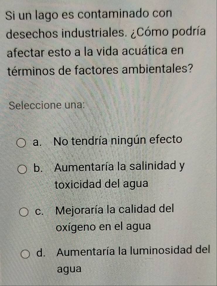 Si un lago es contaminado con
desechos industriales. ¿Cómo podría
afectar esto a la vida acuática en
términos de factores ambientales?
Seleccione una:
a. No tendría ningún efecto
b. Aumentaría la salinidad y
toxicidad del agua
c. Mejoraría la calidad del
oxígeno en el agua
d. Aumentaría la luminosidad del
agua