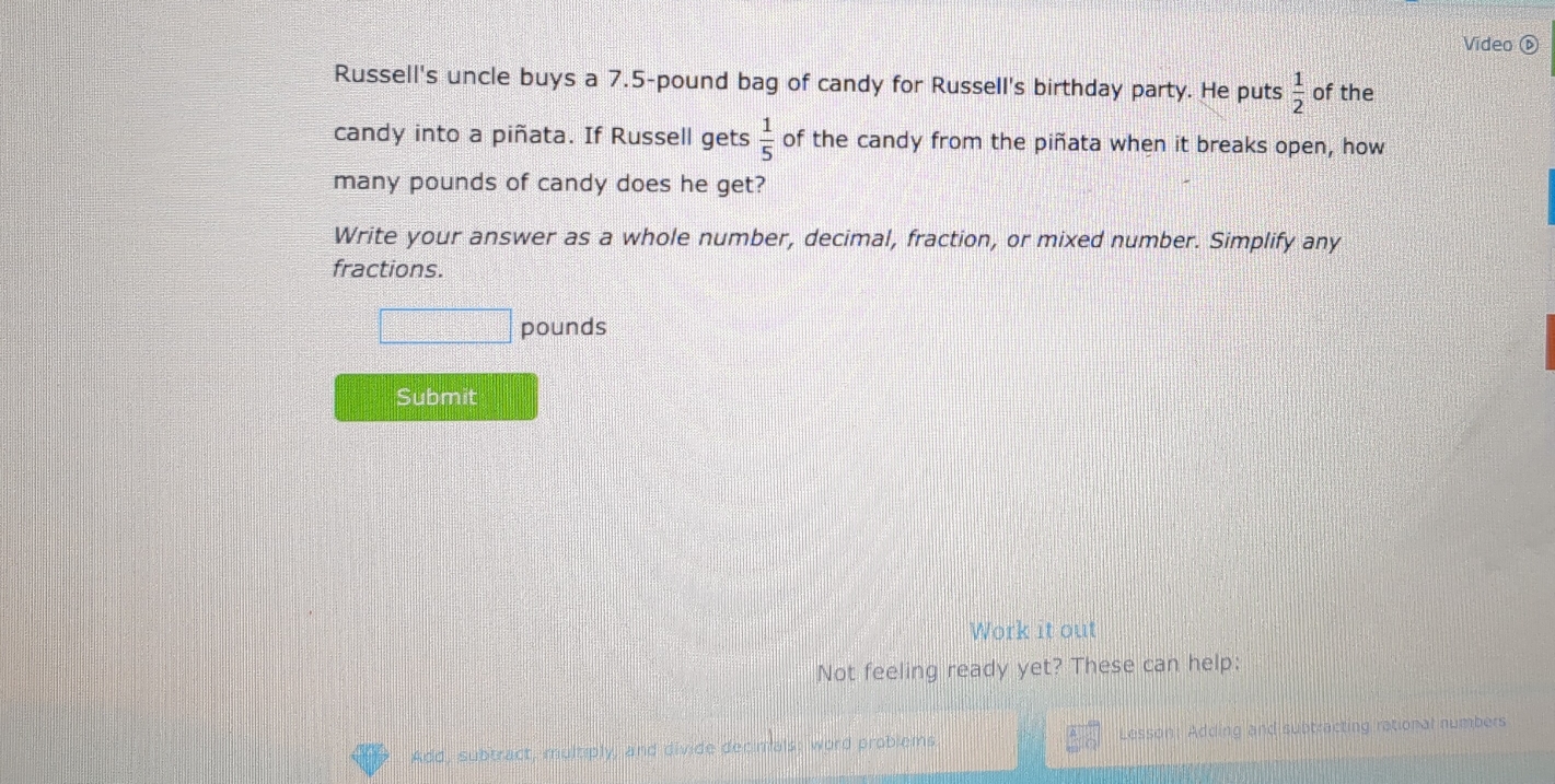 Video ⑥ 
Russell's uncle buys a 7.5-pound bag of candy for Russell's birthday party. He puts  1/2  of the 
candy into a piñata. If Russell gets  1/5  of the candy from the piñata when it breaks open, how 
many pounds of candy does he get? 
Write your answer as a whole number, decimal, fraction, or mixed number. Simplify any 
fractions.
□ pounds
Submit 
Work it out 
Not feeling ready yet? These can help:
 A/O 
Add, subtract, multiply, and divide decimals; word problems Lesson: Adding and subtracting rational numbers