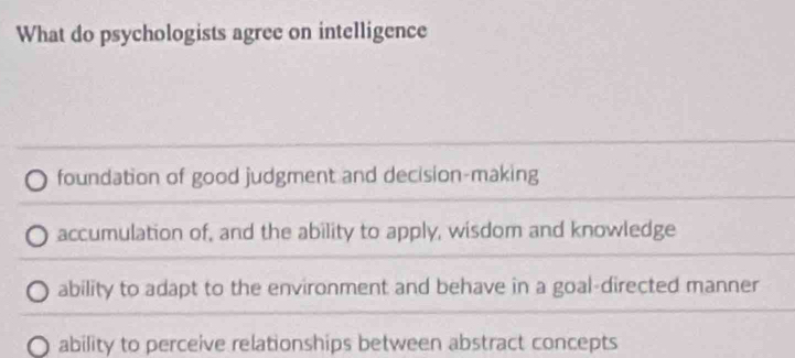 What do psychologists agree on intelligence
foundation of good judgment and decision-making
accumulation of, and the ability to apply, wisdom and knowledge
ability to adapt to the environment and behave in a goal-directed manner
ability to perceive relationships between abstract concepts