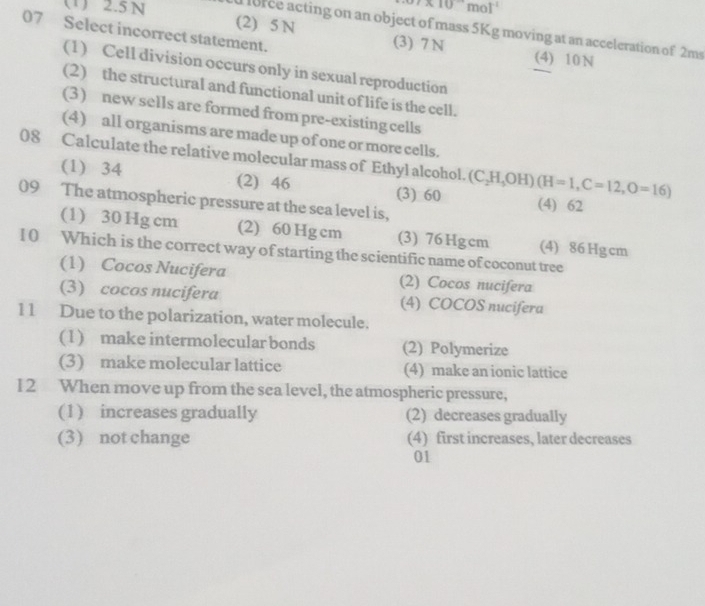 .7* 10^(-1)mol^(-1)
(1) 2.5N (2) 5 N
lorce acting on an object of mass 5Kg moving at an acceleration of 2ms
07 Select incorrect statement. (3) 7 N (4) 10 N
(1) Cell division occurs only in sexual reproduction
(2) the structural and functional unit of life is the cell.
(3) new sells are formed from pre-existing cells
(4) all organisms are made up of one or more cells.
08 Calculate the relative molecular mass of Ethyl alcohol. (C_2H_3OH)(H=1, C=12, O=16)
(1) 34 (2) 46 (3) 60 (4) 62
09 The atmospheric pressure at the sea level is,
(1) 30 Hg cm (2) 60 Hg cm (3) 76 Hgcm (4) 86 Hg cm
1 0 Which is the correct way of starting the scientific name of coconut tree
(1) Cocos Nucifera (2) Cocos nucifera
(3) cocos nucifera (4) COCOS nucifera
11 Due to the polarization, water molecule.
(1) make intermolecular bonds (2) Polymerize
(3) make molecular lattice (4) make an ionic lattice
I2 When move up from the sea level, the atmospheric pressure,
(1) increases gradually (2) decreases gradually
(3) not change (4) first increases, later decreases
01