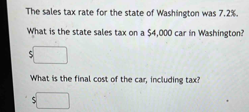 The sales tax rate for the state of Washington was 7.2%. 
What is the state sales tax on a $4,000 car in Washington? 
S frac ^circ  
What is the final cost of the car, including tax?
$□