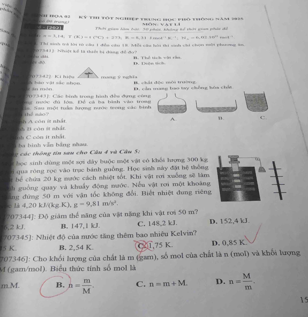 việc đự
phần n NH HọA 02 Kỷ thi tốt nghiệp trung học phố thông năm 2025
có 06 trang) Môn: vật lí
·  [202] Thời gian làm bài: 50 phút, không kể thời gian phát đề
Sau o  t  t : π =3,14;T(K)=1(^circ C)+273;R=8,31J.mol^(-1)K^(-1);N_A=6,02.10^(23) mo )^-1
quà
*   : Thí sinh trả lời từ câu 1 đến cầu 18. Mỗi câu hỏi thí sinh chỉ chọn một phương án.
707341]: Nhiệt kể là thiết bị dùng để đo?
Caều dài B. Thể tích vật rắn
ột độ D. Diện tích
luo
707342]: Kí hiệu mang ý nghĩa
11: , ih  báo vật sắc nhọn. B. chất độc môi trường.
n mòn D. cần mang bao tay chống hóa chất.
707343]: Các bình trong hình đều đựng cùng
óng nước đủ lớn, Để cả ba bình vào trong
Kin Sau một tuần lượng nước trong các bình
i thể nào?
nh A còn ít nhất
A.
B.
C.
nh B còn ít nhất.
nh C còn ít nhất.
i ba bình vẫn bằng nhau.
thông tin sau cho Câu 4 và Câu 5:
học sinh dùng một sợi dây buộc một vật có khối lượng 300 kg
qua ròng rọc vào trục bánh guồng. Học sinh này đặt hệ thống
t bể  chứa 20 kg nước cách nhiệt tốt. Khi vật rơi xuống sẽ làm
nh guồng quay và khuấy động nước. Nếu vật rơi một khoảng
ổng đứng 50 m với vận tốc không đổi. Biết nhiệt dung riêng
c là 4,20 kJ/(kg.K), g=9,81m/s^2.
707344]: Độ giảm thế năng của vật nặng khi vật rơi 50 m?
6,2 kJ. B. 147,1 kJ. C. 148,2 kJ. D. 152,4 kJ.
* 707345]: Nhiệt độ của nước tăng thêm bao nhiêu Kelvin?
5 K. B. 2,54 K. C 1,75 K. D. 0,85 K.
707346]: Cho khối lượng của chất là m (gam), số mol của chất là n (mol) và khối lượng
M (gam/mol). Biểu thức tính số mol là
m.M. B. n= m/M .
C. n=m+M. D. n= M/m .
15