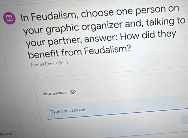 ⊥ In Feudalism, choose one person on 
your graphic organizer and, talking to 
your partner, answer: How did they 
benefit from Feudalism? 
Jeremy Ross • Oct 1 
Your answer 
|Type your answer 
Period