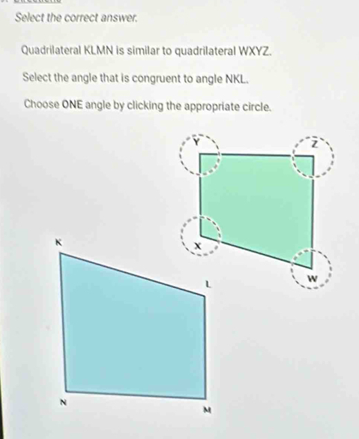 Select the correct answer. 
Quadrilateral KLMN is similar to quadrilateral WXYZ. 
Select the angle that is congruent to angle NKL. 
Choose ONE angle by clicking the appropriate circle.