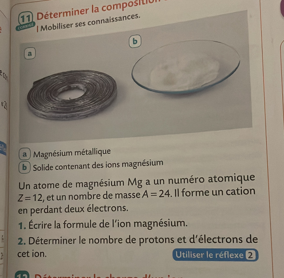 Déterminer la compositió 
CORRIGE 
| Mobiliser ses connaissances. 
b 
a 
e c 
“ 21
a ) Magnésium métallique 
b ) Solide contenant des ions magnésium 
Un atome de magnésium Mg a un numéro atomique
Z=12 , et un nombre de masse A=24. Il forme un cation 
en perdant deux électrons. 
1. Écrire la formule de l'ion magnésium. 
8 2. Déterminer le nombre de protons et d'électrons de 
cet ion. Utiliser le réflexe 2