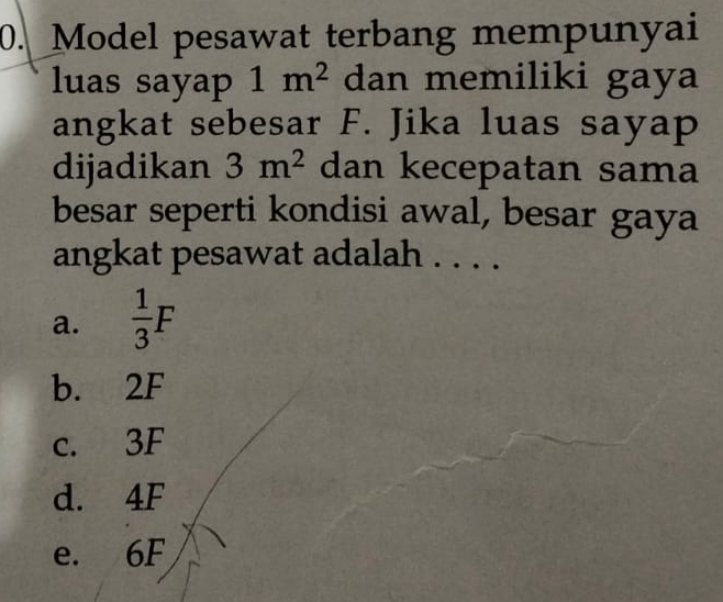 Model pesawat terbang mempunyai
luas sayap 1m^2 dan memiliki gaya
angkat sebesar F. Jika luas sayap
dijadikan 3m^2 dan kecepatan sama
besar seperti kondisi awal, besar gaya
angkat pesawat adalah . . . .
a.  1/3 F
b. 2F
c. 3F
d. 4F
e. 6F