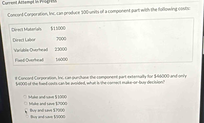 Current Attempt in Progress
Concord Corporation, Inc. can produce 100 units of a component part with the following costs:
Direct Materials $11000
Direct Labor 7000
Variable Overhead 23000
Fixed Overhead 16000
If Concord Corporation, Inc. can purchase the component part externally for $46000 and only
$4000 of the fixed costs can be avoided, what is the correct make-or-buy decision?
Make and save $1000
Make and save $7000
Buy and save $7000
Buy and save $5000