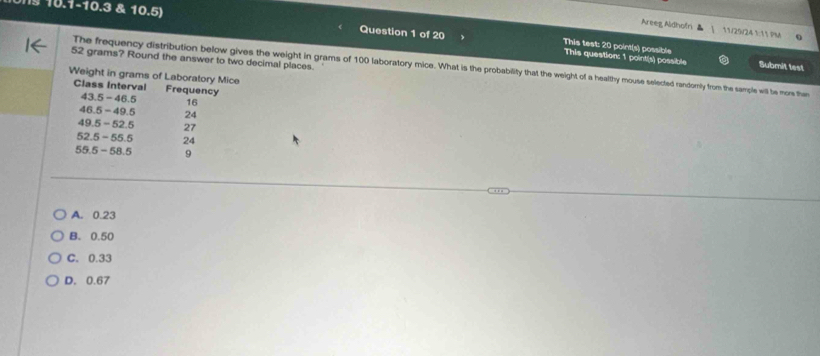 10.1-10.3 & 10.5) Question 1 of 20
Areeg Aldhofri 11/25/24 1:11 PM
This test: 20 point(s) possible This question: 1 point(s) possible Submit test
52 grams? Round the answer to two decimal places.
The frequency distribution below gives the weight in grams of 100 laboratory mice. What is the probability that the weight of a healthy mouse selected randorily from the sample will be more then
A. 0.23
B. 0.50
C. 0.33
D. 0.67