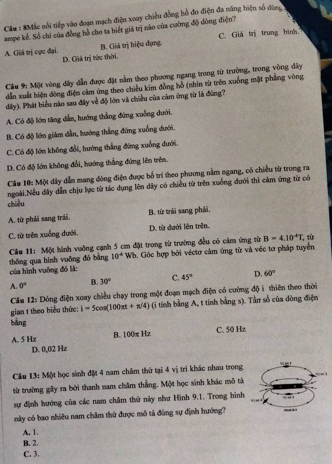 Cầu : 8Mắc nối tiếp vào đoạn mạch điện xoay chiều đồng hồ đo điện đa năng hiện số dùng
ampe kể. Số chỉ của đồng hồ cho ta biết giá trị nào của cường độ dòng điện?
C. Giá trị trung bình.
A. Giá trị cực đại. B. Giá trị hiệu dụng.
D. Giá trị tức thời.
Câu 9: Một vòng dây dẫn được đặt nằm theo phương ngang trong từ trường, trong vòng dây
dẫn xuất hiện dòng điện cảm ứng theo chiều kim đồng hồ (nhìn từ trên xuống mặt phẳng vòng
dây). Phát biểu nào sau đây về độ lớn và chiều của cảm ứng từ là đúng?
A. Có độ lớn tăng dần, hướng thẳng đứng xuống dưới.
B. Có độ lớn giảm dần, hướng thằng đứng xuống dưới.
C. Có độ lớn không đổi, hướng thẳng đứng xuống dưới.
D. Có độ lớn không đổi, hướng thẳng đứng lên trên.
Câu 10: Một dây dẫn mang dòng điện được bố trí theo phương nằm ngang, có chiều từ trong ra
ngoài.Nếu dây dẫn chịu lực từ tác dụng lên dây có chiều từ trên xuống dưới thì cảm ứng từ có
chiều
A. từ phải sang trái. B. từ trái sang phải.
C. từ trên xuống dưới. D. từ dưới lên trên.
Câu 11: Một hình vuông cạnh 5 cm đặt trong từ trường đều có cảm ứng từ B=4.10^(-4)T , từ
thông qua hình vuông đó bằng 10^(-6)Wb b. Góc hợp bởi véctơ cảm ứng từ và véc tơ pháp tuyến
của hình vuông đó lả:
C. 45°
D. 60°
A. 0°
B. 30°
Câu 12: Dòng điện xoay chiều chạy trong một đoạn mạch điện có cường độ i thiên theo thời
gian t theo biểu thức: i=5cos (100π t+π /4) (i tính bằng A, t tính bằng s). Tần số của dòng điện
bằng
A. 5 Hz B. 100π Hz C. 50 Hz
D. 0,02 Hz
Câu 13: Một học sinh đặt 4 nam châm thử tại 4 vị trí khác nhau trong
từ trường gây ra bởi thanh nam châm thẳng. Một học sinh khác mô tả
sự định hướng của các nam châm thử này như Hình 9.1. Trong hình
này có bao nhiêu nam châm thử được mô tả đúng sự định hướng?
A. 1.
B. 2.
C. 3.