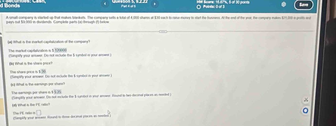 Question 5, 9.2.22 HW Score: 16.67%, 5 of 30 points 
d Bonds Part 4 of 6 Points: 0 of 3 Save 
A smali company is started up that makes blankets. The company sells a total of 4,000 shares at $30 each to raise money to start the business. At the end of the year, the company makes $21,000 ie profits and 
pays out $9,000 in dividends. Complete parts (a) through (f) below 
(a) What is the market capitalization of the company? 
The market capitalization is $ 120000
(Simpiify your answer. Do not include the $ symbol in your answer.) 
(b) What is the share price? 
The share price is $30
(Simplify your answer. Do not include the $ symbol in your answer) 
(c) What is the earnings per share? 
The eamings per share is $25
(Simplify your answer. Do not include the $ symbol in your answer. Round to two decimal places as needed ) 
(d) What is the PE rabo? 
The PE ratio is □ 
(Simplify your answer. Round to three decimal places as needed )