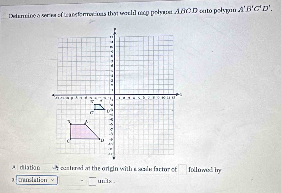 Determine a series of transformations that would map polygon ABCD onto polygon A'B'C'D'.
A dilation  centered at the origin with a scale factor of □ followed by
a translation units .