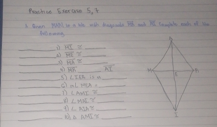 Prachice Exerase 5. + 
A Gven MAPl In a liHe with dragonals vector MB and overline PU Camplute each of Whe 
foll owing 
_
overline MI≌ _ 
_27 overline ME≌ _ 
_3 overline MA≌ _ 
_ overline MR _ overline AI
_5) ∠ IER is a_ 
_() m∠ MEA= _ 
_ ∠ AMI≌ _ 
_ 
8 ∠ MAI≌ _ 
_9ì ∠ RIA≌ _ 
_(0) △ AMI≌ _