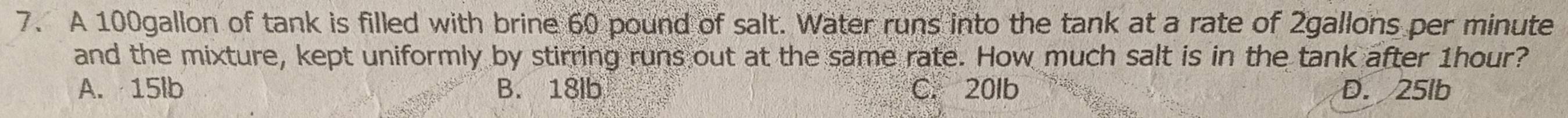 A 100gallon of tank is filled with brine 60 pound of salt. Water runs into the tank at a rate of 2gallons per minute
and the mixture, kept uniformly by stirring runs out at the same rate. How much salt is in the tank after 1hour?
A. 15lb B. 18lb C. 20lb D. 25lb