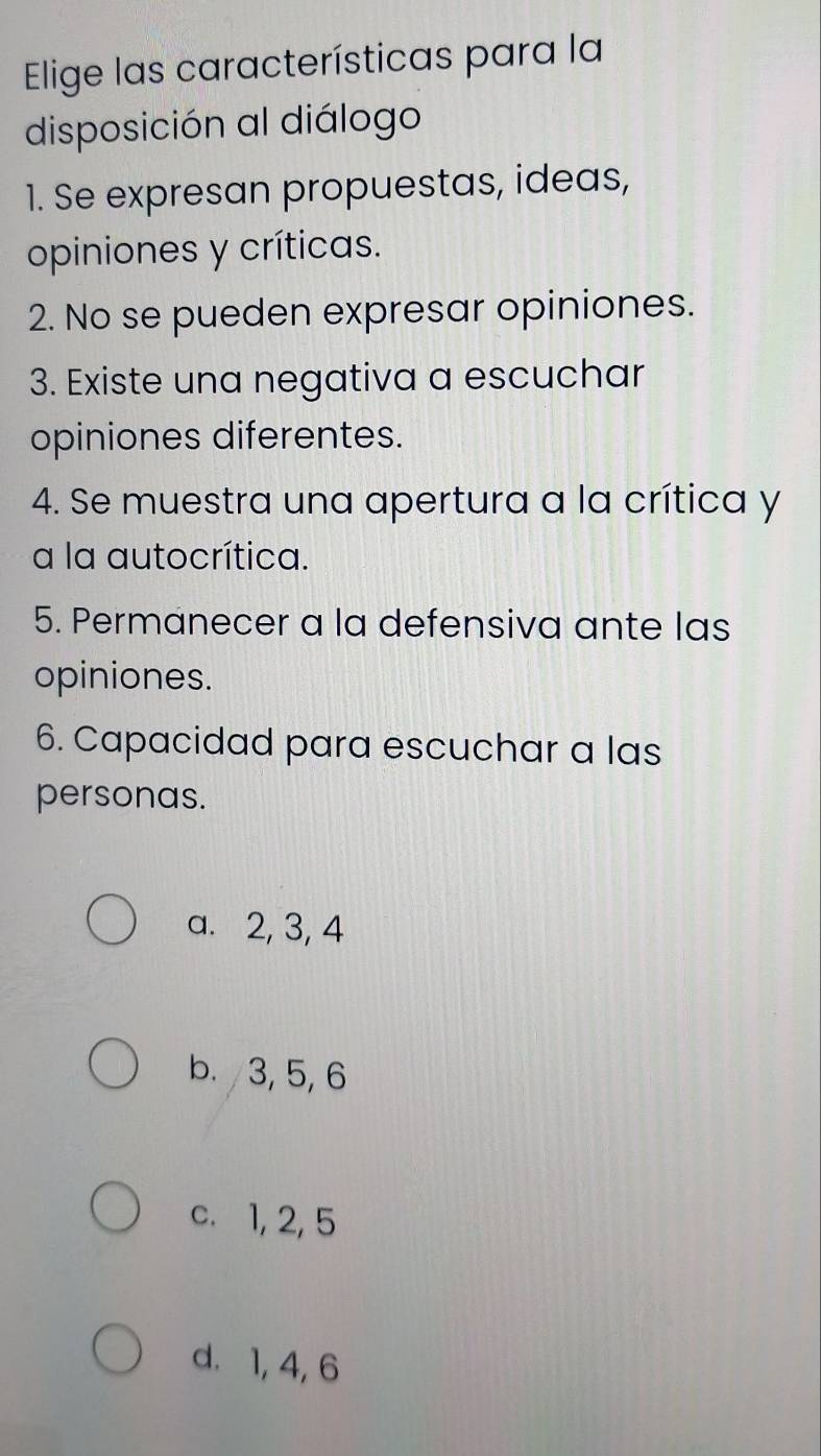 Elige las características para la
disposición al diálogo
1. Se expresan propuestas, ideas,
opiniones y críticas.
2. No se pueden expresar opiniones.
3. Existe una negativa a escuchar
opiniones diferentes.
4. Se muestra una apertura a la crítica y
a la autocrítica.
5. Permanecer a la defensiva ante las
opiniones.
6. Capacidad para escuchar a las
personas.
a. 2, 3, 4
b. 3, 5, 6
c. 1, 2, 5
d. 1, 4, 6