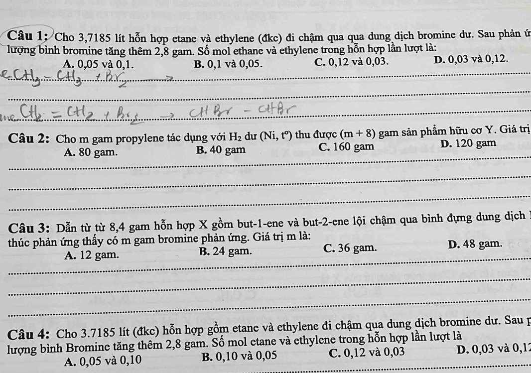 Cho 3,7185 lít hỗn hợp etane và ethylene (đkc) đi chậm qua qua dung dịch bromine dư. Sau phản ứ
lượng bình bromine tăng thêm 2,8 gam. Số mol ethane và ethylene trong hỗn hợp lần lượt là:
_
A. 0,05 và 0,1. B. 0,1 và 0,05. C. 0,12 và 0,03. D. 0,03 và 0,12.
_
_
_
_
Câu 2: Cho m gam propylene tác dụng với H_2 du (Ni,t^o) thu được (m+8) gam sản phẩm hữu cơ Y. Giá trị
_
A. 80 gam. B. 40 gam C. 160 gam D. 120 gam
_
_
Câu 3: Dẫn từ từ 8,4 gam hỗn hợp X gồm but -1 -ene và but -2 -ene lội chậm qua bình đựng dung dịch
thúc phản ứng thầy có m gam bromine phản ứng. Giá trị m là:
_
A. 12 gam. B. 24 gam. C. 36 gam. D. 48 gam.
_
_
Câu 4: Cho 3.7185 lít (đkc) hỗn hợp gồm etane và ethylene đi chậm qua dung dịch bromine dư. Sau p
lượng bình Bromine tăng thêm 2,8 gam. Số mol etane và ethylene trong hỗn hợp lần lượt là
A. 0,05 và 0, 10 B. 0,10 và 0,05 C. 0,12 và 0,03 _D. 0,03 và 0,12