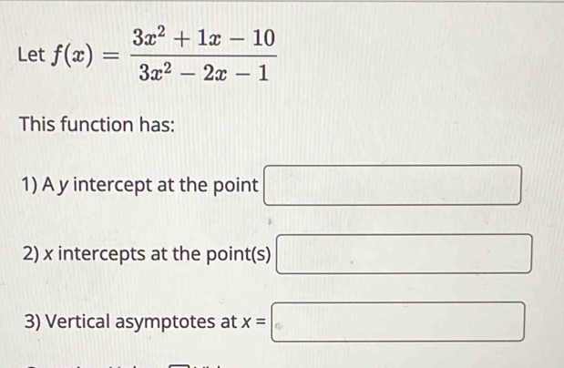 Let f(x)= (3x^2+1x-10)/3x^2-2x-1 
This function has: 
1) A y intercept at the point □
2) x intercepts at the point(s) □
3) Vertical asymptotes at x=□