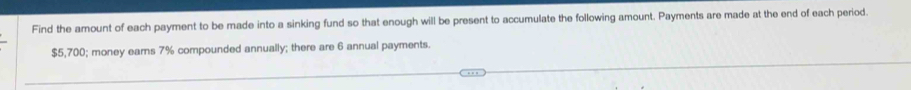 Find the amount of each payment to be made into a sinking fund so that enough will be present to accumulate the following amount. Payments are made at the end of each period.
$5,700; money earns 7% compounded annually; there are 6 annual payments.