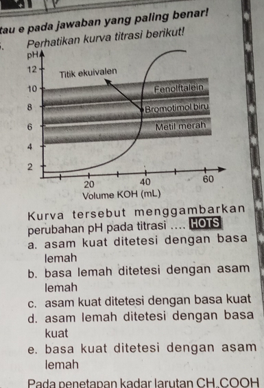 tau e pada jawaban yang paling benar!
Perhatikan kurva titrasi berikut!
pH
12 Titik ekuivalen
10 Fenolftalein
8 Bromotimol biru
6 Metil merah
4
2
20 40 60
Volume KOH (mL)
Kurva tersebut menggambarkan
perubahan pH pada titrasi .... HOTS
a. asam kuat ditetesi dengan basa
lemah
b. basa lemah ditetesi dengan asam
lemah
c. asam kuat ditetesi dengan basa kuat
d. asam lemah ditetesi dengan basa
kuat
e. basa kuat ditetesi dengan asam
lemah
Pada penetapan kadar larutan CH.COOH