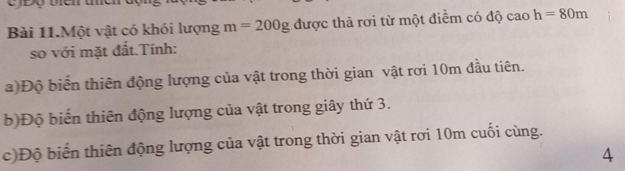 Bài 11.Một vật có khói lượng m=200g được thả rơi từ một điểm có độ cao h=80m
so với mặt đất.Tính: 
a)Độ biến thiên động lượng của vật trong thời gian vật rơi 10m đầu tiên. 
b)Độ biến thiên động lượng của vật trong giây thứ 3. 
c)Độ biến thiên động lượng của vật trong thời gian vật rơi 10m cuối cùng. 
4