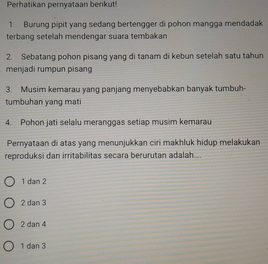 Perhatikan pernyataan berikut!
1. Burung pipit yang sedang bertengger di pohon mangga mendadak
terbang setelah mendengar suara tembakan
2. Sebatang pohon pisang yang di tanam di kebun setelah satu tahun
menjadi rumpun pisang
3. Musim kemarau yang panjang menyebabkan banyak tumbuh-
tumbuhan yang mati
4. Pohon jati selalu meranggas setiap musim kemarau
Pernyataan di atas yang menunjukkan ciri makhluk hidup melakukan
reproduksi dan irritabilitas secara berurutan adalah....
1 dan 2
2 dan 3
2 dan 4
1 dan 3