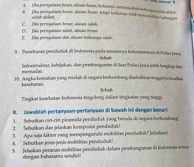 soal nomor 9
A. Jika pernyataan benar, alasan benar, keduanya menunjukkan hubungan sebab akibat.
B. Jika pernyataan benar, alasan benar, tetapi keduanya tidak menunjukkan hubungan
sebab akibat.
C. Jika pernyataan benar, alasan salah.
D. Jika pernyataan salah, alasan benar.
E. Jika pernyataan dan alasan keduanya salah.
9. Persebaran penduduk di Indonesia pada umumnya terkonsentrasi di Pulau Jawa.
Sebab
Infrastruktur, kebijakan, dan pembangunan di luar Pulau Jawa lebih lengkap dan
memadai.
10. Angka kematian yang rendah di negara berkembang disebabkan tingginya kualitas
kesehatan.
Sebab
Tingkat kesehatan Indonesia tergolong dalam tingkatan yang tinggi.
B. Jawablah pertanyaan-pertanyaan di bawah ini dengan benar!
1. Sebutkan ciri-ciri piramida penduduk yang berada di negara berkembang!
2. Sebutkan dan jelaskan komposisi penduduk!
3. Apa saja faktor yang mempengaruhi mobilitas penduduk? Jelaskan!
4. Sebutkan jenis-jenis mobilitas penduduk!
5. Jelaskan peranan mobilitas penduduk dalam pembangunan di Indonesia sesuai
dengan bahasamu sendiri!