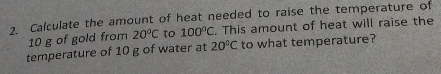 Calculate the amount of heat needed to raise the temperature of
10 g of gold from 20°C to 100°C. This amount of heat will raise the 
temperature of 10 g of water at 20°C to what temperature?