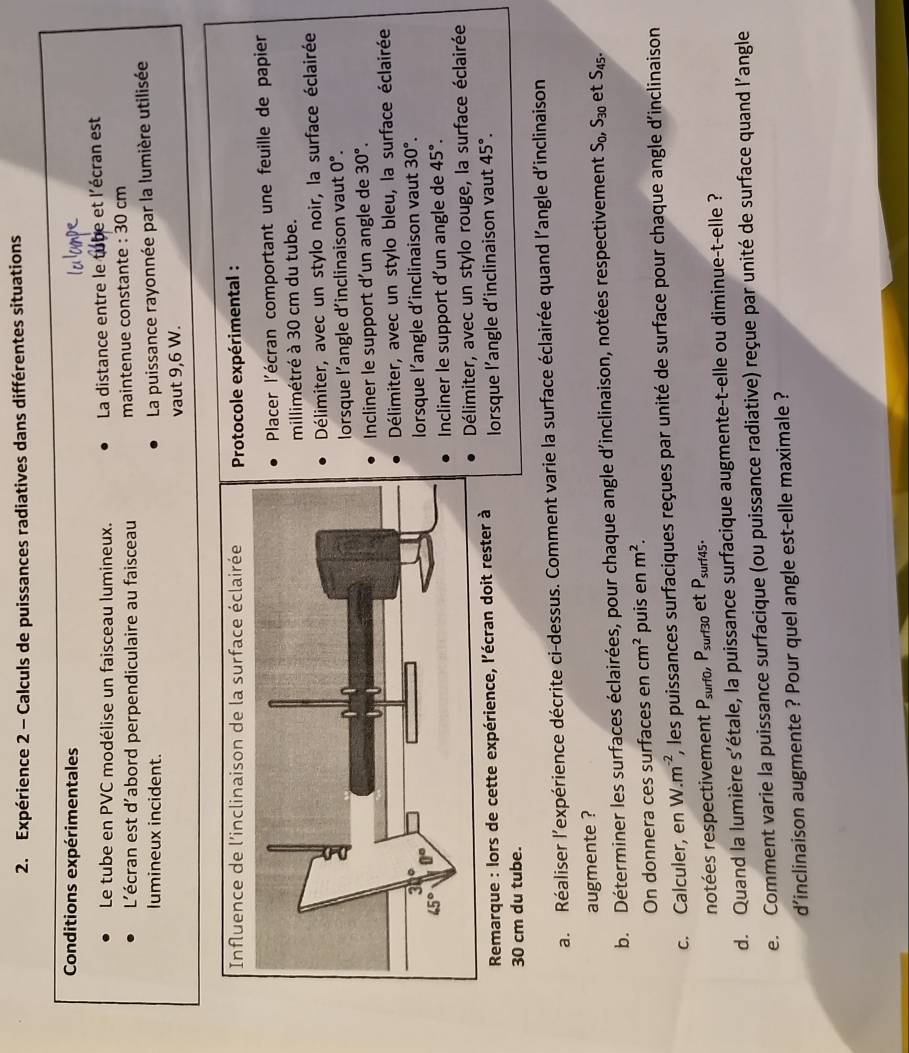 Expérience 2 - Calculs de puissances radiatives dans différentes situations
Conditions expérimentales
Le tube en PVC modélise un faisceau lumineux.  La distance entre le tube et l'écran est
L'écran est d'abord perpendiculaire au faisceau maintenue constante : 30 cm
lumineux incident.
La puissance rayonnée par la lumière utilisée
vaut 9,6 W.
Protocole expérimental :
Placer l'écran comportant une feuille de papier
millimétré à 30 cm du tube.
Délimiter, avec un stylo noir, la surface éclairée
lorsque l'angle d'inclinaison vaut 0°.
Incliner le support d'un angle de 30°.
Délimiter, avec un stylo bleu, la surface éclairée
lorsque l'angle d'inclinaison vaut 30°.
Incliner le support d'un angle de 45°.
Délimiter, avec un stylo rouge, la surface éclairée
* Remarque : lors de cette expérience, l'écran doit rester à
30 cm du tube. lorsque l’angle d'inclinaison vaut 45°.
a. Réaliser l'expérience décrite ci-dessus. Comment varie la surface éclairée quand l'angle d'inclinaison
augmente ?
b. Déterminer les surfaces éclairées, pour chaque angle d'inclinaison, notées respectivement S_0,S_30 et S_45.
On donnera ces surfaces en cm^2 puis en m^2.
c. Calculer, en W.m^(-2), *, les puissances surfaciques reçues par unité de surface pour chaque angle d'inclinaison
notées respectivement P_surf0, P_surf30 et P_surf45.
d. Quand la lumière s'étale, la puissance surfacique augmente-t-elle ou diminue-t-elle ?
e. Comment varie la puissance surfacique (ou puissance radiative) reçue par unité de surface quand l’angle
d'inclinaison augmente ? Pour quel angle est-elle maximale ?