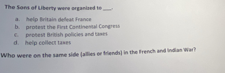 The Sons of Liberty were organized to _.
a. help Britain defeat France
b. protest the First Continental Congress
c. protest British policies and taxes
d. help collect taxes
Who were on the same side (allies or friends) in the French and Indian War?