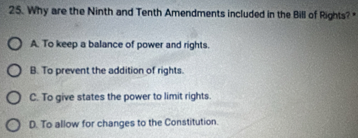 Why are the Ninth and Tenth Amendments included in the Bill of Rights? *
A. To keep a balance of power and rights.
B. To prevent the addition of rights.
C. To give states the power to limit rights.
D. To allow for changes to the Constitution.