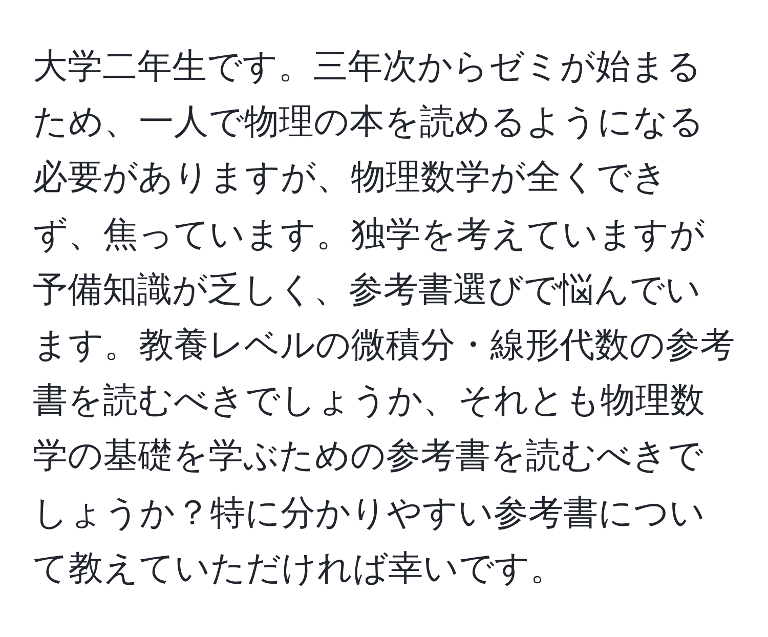 大学二年生です。三年次からゼミが始まるため、一人で物理の本を読めるようになる必要がありますが、物理数学が全くできず、焦っています。独学を考えていますが予備知識が乏しく、参考書選びで悩んでいます。教養レベルの微積分・線形代数の参考書を読むべきでしょうか、それとも物理数学の基礎を学ぶための参考書を読むべきでしょうか？特に分かりやすい参考書について教えていただければ幸いです。