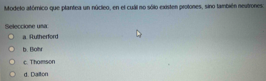 Modelo atómico que plantea un núcleo, en el cuál no sólo existen protones, sino también neutrones:
Seleccione una:
a. Rutherford
b. Bohr
c. Thomson
d. Dalton