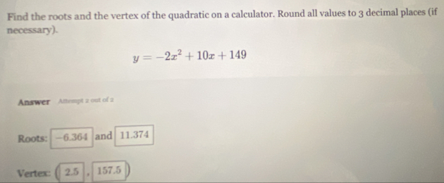 Find the roots and the vertex of the quadratic on a calculator. Round all values to 3 decimal places (if 
necessary).
y=-2x^2+10x+149
Answer Attempt 2 out of 2 
Roots: -6.364. and 11.374
Vertex: ( 2.5 , 157.5