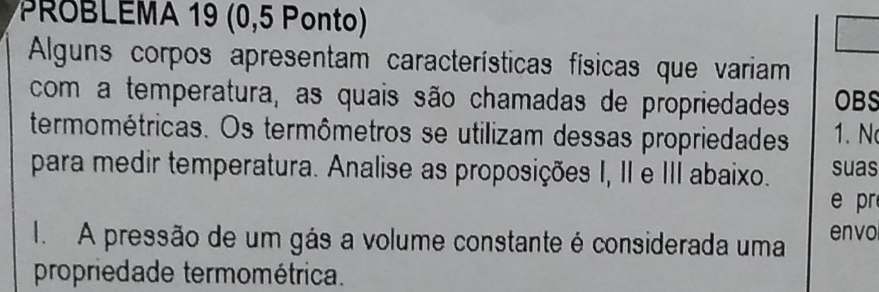 PROBLEMA 19 (0,5 Ponto) 
Alguns corpos apresentam características físicas que variam 
com a temperatura, as quais são chamadas de propriedades OBS 
termométricas. Os termômetros se utilizam dessas propriedades 1. N 
para medir temperatura. Analise as proposições I, II e III abaixo. suas 
e pr 
I. A pressão de um gás a volume constante é considerada uma envo 
propriedade termométrica.